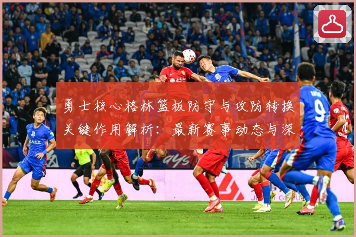 勇士核心格林篮板防守与攻防转换关键作用解析：最新赛事动态与深度分析