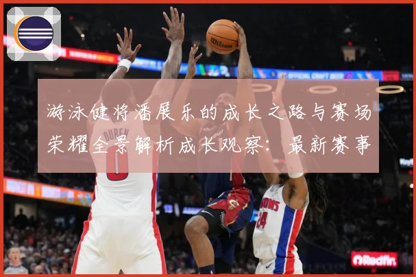 游泳健将潘展乐的成长之路与赛场荣耀全景解析成长观察：最新赛事动态与深度分析
