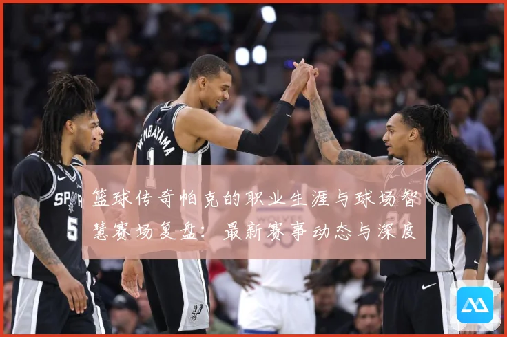 篮球传奇帕克的职业生涯与球场智慧赛场复盘：最新赛事动态与深度分析