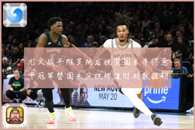 尤文战平维罗纳后祝贺国米夺得意甲冠军替国米庆祝辉煌时刻数据研判：最新赛事动态与深度分析