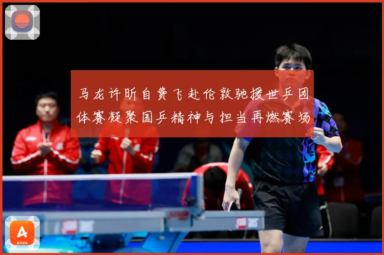 马龙许昕自费飞赴伦敦驰援世乒团体赛凝聚国乒精神与担当再燃赛场赛场解读：最新赛事动态与深度分析