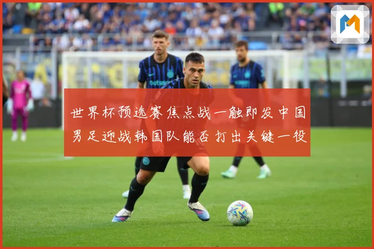 世界杯预选赛焦点战一触即发中国男足迎战韩国队能否打出关键一役：最新赛事动态与深度分析