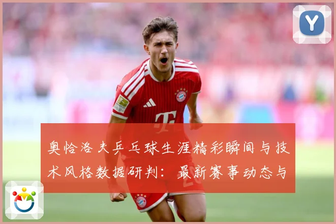 奥恰洛夫乒乓球生涯精彩瞬间与技术风格数据研判：最新赛事动态与深度分析