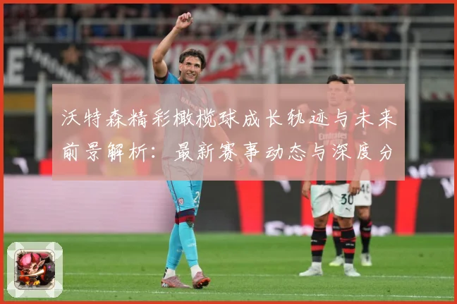 沃特森精彩橄榄球成长轨迹与未来前景解析：最新赛事动态与深度分析