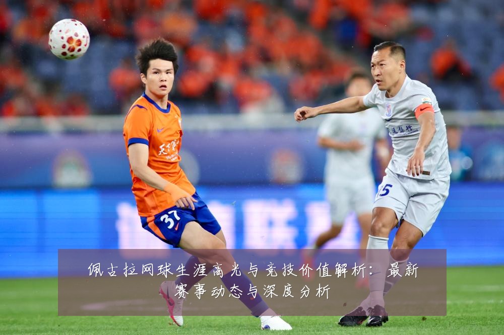 佩古拉网球生涯高光与竞技价值解析:最新赛事动态与深度分析