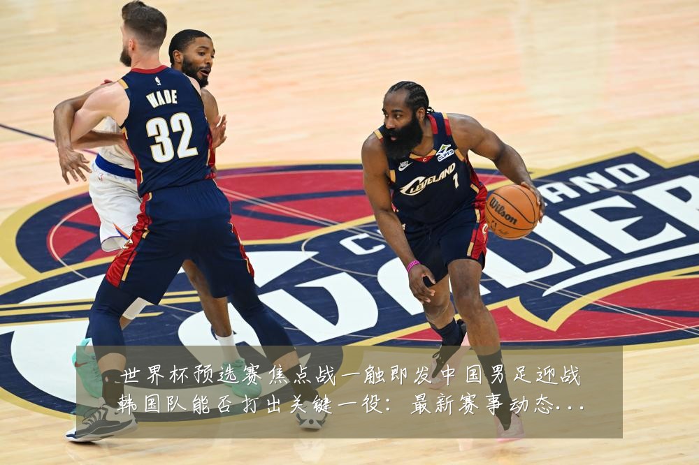 世界杯预选赛焦点战一触即发中国男足迎战韩国队能否打出关键一役:最新赛事动态与深度分析