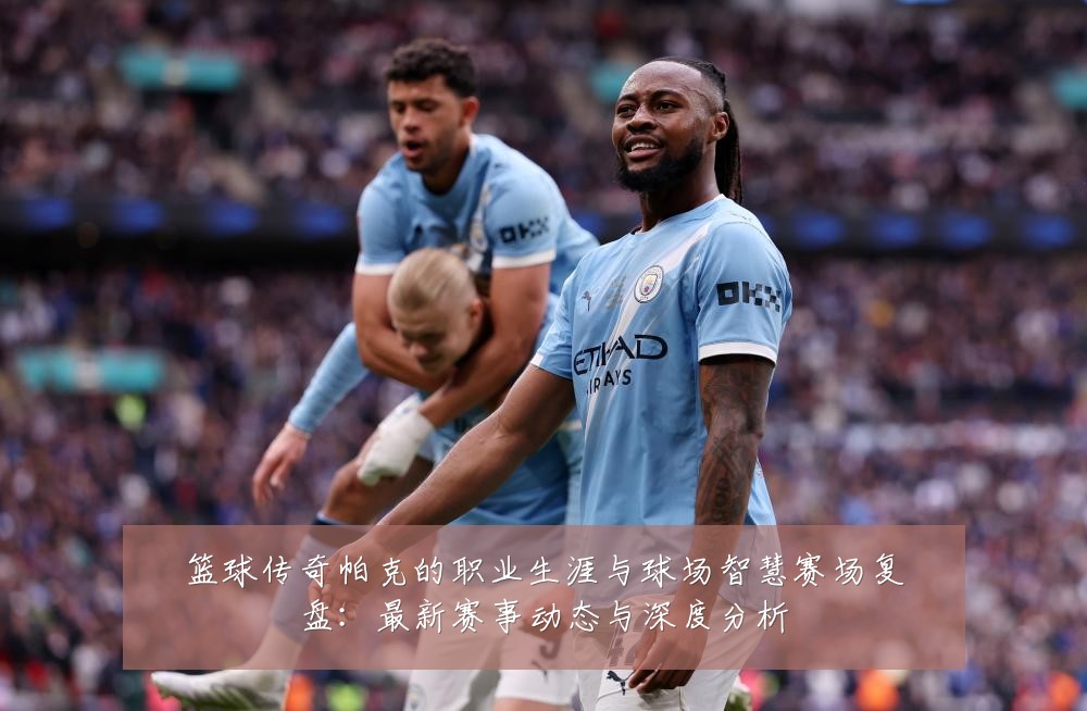 篮球传奇帕克的职业生涯与球场智慧赛场复盘:最新赛事动态与深度分析